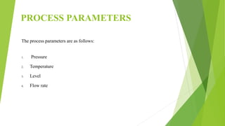 PROCESS PARAMETERS
The process parameters are as follows:
1. Pressure
2. Temperature
3. Level
4. Flow rate
 