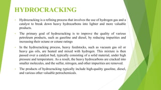 HYDROCRACKING
• Hydrocracking is a refining process that involves the use of hydrogen gas and a
catalyst to break down heavy hydrocarbons into lighter and more valuable
products.
• The primary goal of hydrocracking is to improve the quality of various
petroleum products, such as gasoline and diesel, by reducing impurities and
increasing their octane or cetane ratings
• In the hydrocracking process, heavy feedstocks, such as vacuum gas oil or
heavy gas oils, are heated and mixed with hydrogen. This mixture is then
passed over a catalyst bed, typically consisting of a solid material, under high
pressure and temperature. As a result, the heavy hydrocarbons are cracked into
smaller molecules, and the sulfur, nitrogen, and other impurities are removed.
• The products of hydrocracking typically include high-quality gasoline, diesel,
and various other valuable petrochemicals.
 