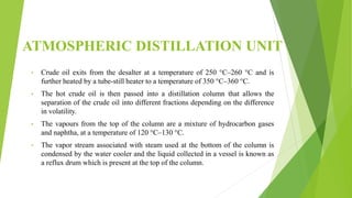 ATMOSPHERIC DISTILLATION UNIT
• Crude oil exits from the desalter at a temperature of 250 °C–260 °C and is
further heated by a tube-still heater to a temperature of 350 °C–360 °C.
• The hot crude oil is then passed into a distillation column that allows the
separation of the crude oil into different fractions depending on the difference
in volatility.
• The vapours from the top of the column are a mixture of hydrocarbon gases
and naphtha, at a temperature of 120 °C–130 °C.
• The vapor stream associated with steam used at the bottom of the column is
condensed by the water cooler and the liquid collected in a vessel is known as
a reflux drum which is present at the top of the column.
 