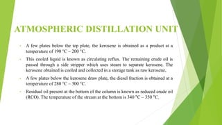 ATMOSPHERIC DISTILLATION UNIT
• A few plates below the top plate, the kerosene is obtained as a product at a
temperature of 190 °C – 200 °C.
• This cooled liquid is known as circulating reflux. The remaining crude oil is
passed through a side stripper which uses steam to separate kerosene. The
kerosene obtained is cooled and collected in a storage tank as raw kerosene,
• A few plates below the kerosene draw plate, the diesel fraction is obtained at a
temperature of 280 °C – 300 °C.
• Residual oil present at the bottom of the column is known as reduced crude oil
(RCO). The temperature of the stream at the bottom is 340 °C – 350 °C.
 