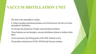 VACCUM DISTILLATION UNIT
• The feed is the atmospheric residue.
• It helps to produce petroleum products out of the heavier oils left over from
atmospheric distillation.
• To increase the production of high-value petroleum products.
• These bottoms are run through a vacuum distillation column to further refine
them.
• At low pressures, the boiling point of the ADU bottoms is low.
• The products obtained are LVGO, HVGO and Vacuum residues.
 