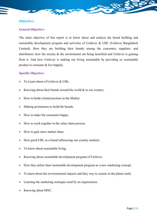 Objective:

General Objective:

The main objective of this report is to know about and analyze the brand building and
sustainable development program and activities of Unilever & UBL (Unilever Bangladesh
Limited). How they are building their brands among the customers, suppliers, and
distributors; how the society & the environment are being benefited and Unilever is gaining
from it. And how Unilever is making our living sustainable by providing us sustainable
product to consume & live happily.

Specific Objective:

   To Learn about of Unilever & UBL.

   Knowing about their brands around the world & in our country.

   How to build a brand position in the Market.

   Making promotions to build the brands.

   How to make the consumers happy.

   How to work together in the value chain process.

   How to gain more market share.

   How good UBL as a brand influencing our country markets.

   To know about sustainable living.

   Knowing about sustainable development program of Unilever.

   How they utilize their sustainable development program as a new marketing concept.

   To learn about the environmental impacts and they way to sustain in the planet earth.

   Learning the marketing strategies used by an organization.

   Knowing about MNC.




                                                                                     Page | 10
 