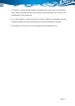    As Unilever is a private limited company it maintains some secrecy that is not revealed to
    others. While collecting data they did not disclose much information for the sake of the
    confidentiality of the organization.

   It is a little difficult to collect data from the Unilever officials, the distributors and the
    consumers. Besides some of them do not provide relevant information as required.

   The sample size is very less to be count in proportion to the population size.




                                                                                        Page | 12
 