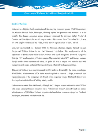 Overview of Unilever & Unilever Bangladesh Ltd.



Unilever Global:

Unilever is a British–Dutch multinational fast-moving consumer goods (FMCG) company.
Its products include foods, beverages, cleaning agents and personal care products. It is the
world's third-largest consumer goods company measured by revenues (after Procter &
Gamble and Nestlé) and the world's largest maker of ice cream. As of December 2011, it was
the 18th largest company on the FTSE, with a market capitalization of £27.3 billion.

Unilever was founded on 1 January 1930 by Antonius Johannes Jurgens, Samuel van den
Bergh and William Hulme Lever, 2nd Viscount Leverhulme. The amalgamation of the
operations of British soap maker Lever Brothers and Dutch margarine producer Margarine
Unie (a 1927 amalgamation of Anton Jurgens Margarinefabrieken N.V. and Samuel van den
Bergh) made sound commercial sense, as palm oil was a major raw material for both
margarines and soaps, and could be imported more efficiently in larger quantities.

The current Unilever logo was introduced in 2004 and was designed by the brand consultancy
Wolff Olins. It is composed of 26 icons woven together to create a U shape, with each icon
representing one of the company's sub-brands or its corporate values. The brand identity was
developed around the idea of "adding vitality to life.

Unilever owns more than 400 brands, although its 25 largest brands account for over 70% of
total sales. Unilever focuses resources on 13 "billion-Euro brands", each of which has annual
sales in excess of €1 billion. Unilever organizes its brands into two main categories: Food and
Beverages, and Home and Personal Care.




                                                                                       Page | 13
 