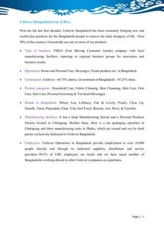 Unilever Bangladesh Ltd. (UBL):

Over the the last four decades, Unilever Bangladesh has been constantly bringing new and
world-class products for the Bangladeshi people to remove the daily drudgery of life. Over
90% of the country‟s households use one or more of our products.

   Type of business: FMCG (Fast Moving Consumer Goods) company with local
    manufacturing facilities, reporting to regional business groups for innovation and
    business results.

   Operations: Home and Personal Care, Beverages, Foods products etc. in Bangladesh.

   Constitution: Unilever - 60.75% shares, Government of Bangladesh - 39.25% share.

   Product categories: Household Care, Fabric Cleaning, Skin Cleansing, Skin Care, Oral
    Care, Hair Care, Personal Grooming & Tea based Beverages.

   Brands in Bangladesh: Wheel, Lux, Lifebuoy, Fair & Lovely, Pond's, Close Up,
    Sunsilk, Taaza, Pepsodent, Clear, Vim, Surf Excel, Rexona, Axe, Dove, & Vaseline.

   Manufacturing facilities: It has a Soap Manufacturing factory and a Personal Products
    Factory located in Chittagong. Besides these, there is a tea packaging operation in
    Chittagong and three manufacturing units in Dhaka, which are owned and run by third
    parties exclusively dedicated to Unilever Bangladesh.

   Employees: Unilever Operations in Bangladesh provide employment to over 10,000
    people directly and through its dedicated suppliers, distributors and service
    providers. 99.5% of UBL employees are locals and we have equal number of
    Bangladeshis working abroad in other Unilever companies as expatriates.




                                                                                 Page | 14
 
