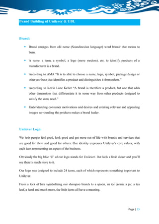 Brand Building of Unilever & UBL



Brand:

    Brand emerges from old norse (Scandinavian language) word brandr that means to
       burn.

    A name, a term, a symbol, a logo (more modern), etc. to identify products of a
       manufacturer is a brand.

    According to AMA “It is to able to choose a name, logo, symbol, package design or
       other attribute that identifies a product and distinguishes it from others.”

    According to Kevin Lane Keller “A brand is therefore a product, but one that adds
       other dimensions that differentiate it in some way from other products designed to
       satisfy the same need.”

    Understanding consumer motivations and desires and creating relevant and appealing
       images surrounding the products makes a brand leader.




Unilever Logo:

We help people feel good, look good and get more out of life with brands and services that
are good for them and good for others. Our identity expresses Unilever's core values, with
each icon representing an aspect of the business.

Obviously the big blue „U‟ of our logo stands for Unilever. But look a little closer and you‟ll
see there‟s much more to it.

Our logo was designed to include 24 icons, each of which represents something important to
Unilever.

From a lock of hair symbolizing our shampoo brands to a spoon, an ice cream, a jar, a tea
leaf, a hand and much more, the little icons all have a meaning.




                                                                                      Page | 15
 