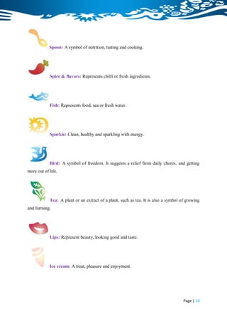 Spoon: A symbol of nutrition, tasting and cooking.




            Spice & flavors: Represents chilli or fresh ingredients.




            Fish: Represents food, sea or fresh water.




            Sparkle: Clean, healthy and sparkling with energy.




            Bird: A symbol of freedom. It suggests a relief from daily chores, and getting
more out of life.




            Tea: A plant or an extract of a plant, such as tea. It is also a symbol of growing
and farming.




            Lips: Represent beauty, looking good and taste.




            Ice cream: A treat, pleasure and enjoyment.




                                                                                     Page | 18
 