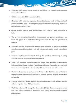    Unilever‟s R&D centers located around the world help it to respond fast to changing
    needs, tastes and trends.

   €1 billion invested in R&D worldwide in 2011.

   More than 6,000 scientists, engineers, chefs and technicians work in Unilever's R&D
    centers around the globe - inventing new products and improving existing products to
    delight consumers everywhere.

   Ground breaking research is the foundation on which Unilever's R&D programme is
    built.

   The very best science and technology from academia and specialist collaborators are
    taken and applied it to create breakthrough innovations for the next generation of
    products.

   Unilever is studying the relationship between genes and ageing to develop technologies
    that when translated into products – will help people remain healthy in their mid and later
    years.

   Unilever is applying a radical new technology that reproduces nature‟s way of coping
    with cold to deliver truly original ice cream products.

   Their R&D leadership: Professor Geneviève Berger, Chief Research & Development
    Officer and Vindi Banga, President Foods, Home & Personal Care outline how our R&D
    teams create unique products with proven benefits for consumers around the world.

   Overview of research & development in Unilever: The R&D function at Unilever
    employs over 6,000 professionals located in 20 countries spanning the globe from Mexico
    to Australia.

   Expertise in Unilever: The journey from idea to branded product is only achieved with the
    collective expertise of our R&D professionals.

   The Unilever Sustainable Living Plan (launched in 2010) is the company's roadmap on
    how it will achieve a doubling of the business while halving the environmental footprint
    of its products.



                                                                                      Page | 21
 