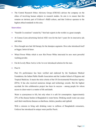    The Central Research Ethics Advisory Group (CREAG) advises the company on the
    ethics of involving human subjects in research studies. Its aim is to ensure that this
    remains an intrinsic part of Unilever‟s R&D culture, and that Unilever operates to the
    highest ethical standards in this area.

Innovation:

   “Sunsilk Co-creations” created by 7 best hair experts in the worlds is a great example.

   At Cannes Lions advertising festival AXE won for the last 5 years for its innovative ads
    and ideas.

   Dove brought new hair fall therapy for the shampoo segments. Dove also introduced itself
    as bigger, better & faster.

   Wheel Power White which is now Rin Power White innovated its new more powerful
    washing powder.

   Fair & Lovely Menz Active is the 1st ever introduced solution for the men.

   Pure It:

    Pure It's performance has been verified and endorsed by the Sundaram Medical
    Foundation, the Indian Public Health Association and the London School of Hygiene and
    Tropical Medicine. It meets the strict criteria of the US Environmental Protection Agency
    (EPA). It has also received numerous design and technology awards. But the highest
    accolade for this collaborative project has been its success – among people for whom
    access to clean water is a matter of life and death.

    Water is synonymous to life, but only when it is safe for consumption. Approximately
    25% of the disease burden in Bangladesh is water borne. Drinking unsafe water can cause
    such fatal waterborne diseases as diarrhoea, cholera, jaundice and typhoid.

    With a mission to bring safe drinking water to millions of Bangladeshi consumers,
    Unilever has introduced its unique water purifier Pureit.




                                                                                      Page | 22
 