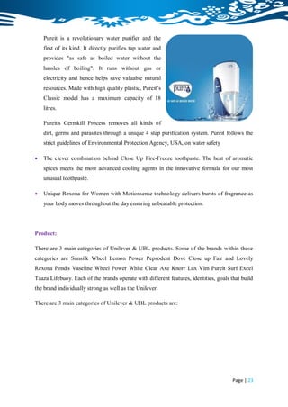 Pureit is a revolutionary water purifier and the
    first of its kind. It directly purifies tap water and
    provides "as safe as boiled water without the
    hassles of boiling". It runs without gas or
    electricity and hence helps save valuable natural
    resources. Made with high quality plastic, Pureit‟s
    Classic model has a maximum capacity of 18
    litres.

    Pureit's Germkill Process removes all kinds of
    dirt, germs and parasites through a unique 4 step purification system. Pureit follows the
    strict guidelines of Environmental Protection Agency, USA, on water safety

   The clever combination behind Close Up Fire-Freeze toothpaste. The heat of aromatic
    spices meets the most advanced cooling agents in the innovative formula for our most
    unusual toothpaste.

   Unique Rexona for Women with Motionsense technology delivers bursts of fragrance as
    your body moves throughout the day ensuring unbeatable protection.




Product:

There are 3 main categories of Unilever & UBL products. Some of the brands within these
categories are Sunsilk Wheel Lemon Power Pepsodent Dove Close up Fair and Lovely
Rexona Pond's Vaseline Wheel Power White Clear Axe Knorr Lux Vim Pureit Surf Excel
Taaza Lifebuoy. Each of the brands operate with different features, identities, goals that build
the brand individually strong as well as the Unilever.

There are 3 main categories of Unilever & UBL products are:




                                                                                       Page | 23
 