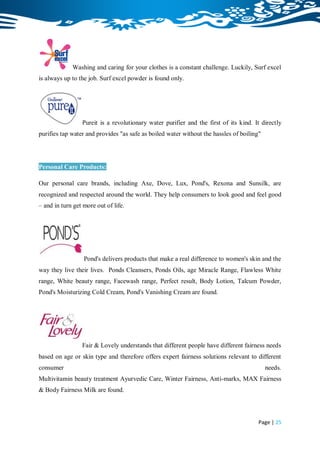 Washing and caring for your clothes is a constant challenge. Luckily, Surf excel
is always up to the job. Surf excel powder is found only.




                 Pureit is a revolutionary water purifier and the first of its kind. It directly
purifies tap water and provides "as safe as boiled water without the hassles of boiling"




Personal Care Products:

Our personal care brands, including Axe, Dove, Lux, Pond's, Rexona and Sunsilk, are
recognized and respected around the world. They help consumers to look good and feel good
– and in turn get more out of life.




                  Pond's delivers products that make a real difference to women's skin and the
way they live their lives. Ponds Cleansers, Ponds Oils, age Miracle Range, Flawless White
range, White beauty range, Facewash range, Perfect result, Body Lotion, Talcum Powder,
Pond's Moisturizing Cold Cream, Pond's Vanishing Cream are found.




                 Fair & Lovely understands that different people have different fairness needs
based on age or skin type and therefore offers expert fairness solutions relevant to different
consumer                                                                                   needs.
Multivitamin beauty treatment Ayurvedic Care, Winter Fairness, Anti-marks, MAX Fairness
& Body Fairness Milk are found.



                                                                                       Page | 25
 