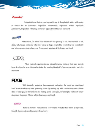 Pepsodent is the fastest growing oral brand in Bangladesh with a wide range
of choice for its consumers. Pepsodent toothpowder, Pepsodent herbal, Pepsodent
germicheck, Pepsodent whitening and a few types of toothbrushes are found.




             “The closer, the better” Our mouths are our gateway to life. We use them to eat,
drink, talk, laugh, smile and what not! Close up helps people like you to live life confidently
and brings you the taste of success. Peppermint, Menthol & Red tubes are found.




                 After years of experiments and clinical studies, Unilever Hair care experts
have developed a new all-round solution for treating Dandruff. Clear men & other varieties
are found.




              With its coolly seductive fragrances and packaging, the brand has established
itself as the world's top male grooming brand by coming up with a constant stream of new
ideas to keep guys a step ahead in the mating game. Each year, for example, we launch a new
deodorant fragrance. Almost all the fragrances are found.




               Sunsilk provides real solutions to women's everyday hair needs everywhere.
Sunsilk shampoo & conditioner are found only.




                                                                                      Page | 26
 
