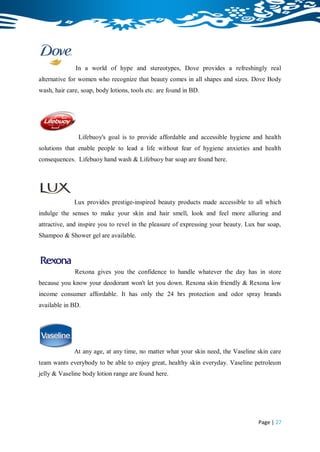 In a world of hype and stereotypes, Dove provides a refreshingly real
alternative for women who recognize that beauty comes in all shapes and sizes. Dove Body
wash, hair care, soap, body lotions, tools etc. are found in BD.




               Lifebuoy's goal is to provide affordable and accessible hygiene and health
solutions that enable people to lead a life without fear of hygiene anxieties and health
consequences. Lifebuoy hand wash & Lifebuoy bar soap are found here.




              Lux provides prestige-inspired beauty products made accessible to all which
indulge the senses to make your skin and hair smell, look and feel more alluring and
attractive, and inspire you to revel in the pleasure of expressing your beauty. Lux bar soap,
Shampoo & Shower gel are available.




              Rexona gives you the confidence to handle whatever the day has in store
because you know your deodorant won't let you down. Rexona skin friendly & Rexona low
income consumer affordable. It has only the 24 hrs protection and odor spray brands
available in BD.




              At any age, at any time, no matter what your skin need, the Vaseline skin care
team wants everybody to be able to enjoy great, healthy skin everyday. Vaseline petroleum
jelly & Vaseline body lotion range are found here.




                                                                                    Page | 27
 