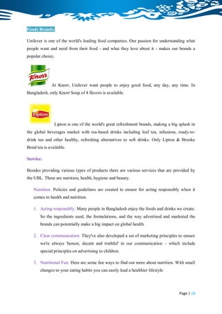 Foods Brands:

Unilever is one of the world's leading food companies. Our passion for understanding what
people want and need from their food - and what they love about it - makes our brands a
popular choice.




              At Knorr, Unilever want people to enjoy good food, any day, any time. In
Bangladesh, only Knorr Soup of 4 flavors is available.




               Lipton is one of the world's great refreshment brands, making a big splash in
the global beverages market with tea-based drinks including leaf tea, infusions, ready-to-
drink tea and other healthy, refreshing alternatives to soft drinks. Only Lipton & Brooke
Bond tea is available.

Service:

Besides providing various types of products there are various services that are provided by
the UBL. These are nutrition, health, hygiene and beauty.

   Nutrition: Policies and guidelines are created to ensure for acting responsibly when it
   comes to health and nutrition.

   1. Acting responsibly: Many people in Bangladesh enjoy the foods and drinks we create.
       So the ingredients used, the formulations, and the way advertised and marketed the
       brands can potentially make a big impact on global health.

   2. Clear communication: They've also developed a set of marketing principles to ensure
       we're always 'honest, decent and truthful' in our communication – which include
       special principles on advertising to children.

   3. Nutritional Fun: Here are some fun ways to find out more about nutrition. With small
       changes to your eating habits you can easily lead a healthier lifestyle




                                                                                   Page | 28
 