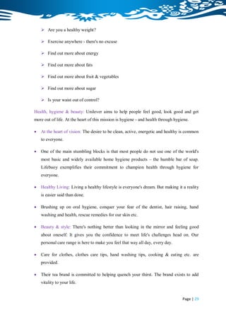  Are you a healthy weight?

     Exercise anywhere - there's no excuse

     Find out more about energy

     Find out more about fats

     Find out more about fruit & vegetables

     Find out more about sugar

     Is your waist out of control?

Health, hygiene & beauty: Unilever aims to help people feel good, look good and get
more out of life. At the heart of this mission is hygiene - and health through hygiene.

   At the heart of vision: The desire to be clean, active, energetic and healthy is common
    to everyone.

   One of the main stumbling blocks is that most people do not use one of the world's
    most basic and widely available home hygiene products – the humble bar of soap.
    Lifebuoy exemplifies their commitment to champion health through hygiene for
    everyone.

   Healthy Living: Living a healthy lifestyle is everyone's dream. But making it a reality
    is easier said than done.

   Brushing up on oral hygiene, conquer your fear of the dentist, hair raising, hand
    washing and health, rescue remedies for our skin etc.

   Beauty & style: There's nothing better than looking in the mirror and feeling good
    about oneself. It gives you the confidence to meet life's challenges head on. Our
    personal care range is here to make you feel that way all day, every day.

   Care for clothes, clothes care tips, hand washing tips, cooking & eating etc. are
    provided.

   Their tea brand is committed to helping quench your thirst. The brand exists to add
    vitality to your life.


                                                                                   Page | 29
 