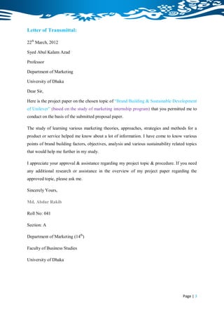 Letter of Transmittal:

22th March, 2012

Syed Abul Kalam Azad

Professor

Department of Marketing

University of Dhaka

Dear Sir,

Here is the project paper on the chosen topic of “Brand Building & Sustainable Development
of Unilever” (based on the study of marketing internship program) that you permitted me to
conduct on the basis of the submitted proposal paper.

The study of learning various marketing theories, approaches, strategies and methods for a
product or service helped me know about a lot of information. I have come to know various
points of brand building factors, objectives, analysis and various sustainability related topics
that would help me further in my study.

I appreciate your approval & assistance regarding my project topic & procedure. If you need
any additional research or assistance in the overview of my project paper regarding the
approved topic, please ask me.

Sincerely Yours,

Md. Abdur Rakib

Roll No: 041

Section: A

Department of Marketing (14th)

Faculty of Business Studies

University of Dhaka




                                                                                        Page | 3
 