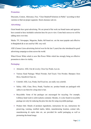 Promotion:

Discounts, Contest, Allowance, Free, “Clear Dandruff Solutions in Public” according to their
varieties to find out proper segments. Stock clearance sale etc.

Advertising:

Great brands have great advertising. We are proud of the work our brand teams and agencies
have created so have included a selection here for you to view. Come back soon as we will be
adding more over time.

Media: TV, Newspaper, Magazine, Radio, bill board etc. are the most popular and effective
in Bangladesh & so are used by UBL very well.

AXE (Cannes Lions advertising festival won for the last 5 years) has also introduced its good
advertising campaign as done across the world.

Wheel Power White which is now Rin Power White which has strongly being an effective
promotion to show its vitality.

Packaging:

      Attractive: AXE, Fair & Lovely, Close Up, Ponds, Lux etc.

      Various Sized Package: Wheel Powder; Surf Excel; Vim Powder; Shampoo from
       Dove, Sunsilk & Clear etc.

      Colorful: AXE, Lux, Ponds, Surf Excel etc. are really very colorful.

      Safety: AXE, Clear, Dove, Ponds, Vaseline etc. product brands are packaged with
       safety to use them for a long time to last.

      Recyclable: Some of the packages are encouraged for recycling. For example,
       Lifebuoy hand wash is sold in plastic container. Besides, it is also found in recyclable
       package not only for reducing the price but also for using recyclable package.

      Product Info: Details of products ingredients, instructions for use, instructions for
       preserving, warning, testified marks, labels, manufacturing location, contact info,
       manufacturing & expire date etc. are provided for useful packaging as well as
       promoting the brand image.

                                                                                        Page | 30
 