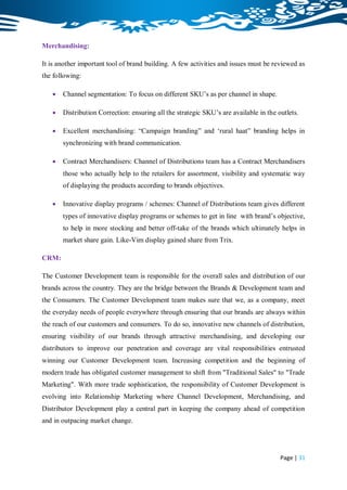 Merchandising:

It is another important tool of brand building. A few activities and issues must be reviewed as
the following:

      Channel segmentation: To focus on different SKU‟s as per channel in shape.

      Distribution Correction: ensuring all the strategic SKU‟s are available in the outlets.

      Excellent merchandising: “Campaign branding” and „rural haat” branding helps in
       synchronizing with brand communication.

      Contract Merchandisers: Channel of Distributions team has a Contract Merchandisers
       those who actually help to the retailers for assortment, visibility and systematic way
       of displaying the products according to brands objectives.

      Innovative display programs / schemes: Channel of Distributions team gives different
       types of innovative display programs or schemes to get in line with brand‟s objective,
       to help in more stocking and better off-take of the brands which ultimately helps in
       market share gain. Like-Vim display gained share from Trix.

CRM:

The Customer Development team is responsible for the overall sales and distribution of our
brands across the country. They are the bridge between the Brands & Development team and
the Consumers. The Customer Development team makes sure that we, as a company, meet
the everyday needs of people everywhere through ensuring that our brands are always within
the reach of our customers and consumers. To do so, innovative new channels of distribution,
ensuring visibility of our brands through attractive merchandising, and developing our
distributors to improve our penetration and coverage are vital responsibilities entrusted
winning our Customer Development team. Increasing competition and the beginning of
modern trade has obligated customer management to shift from "Traditional Sales" to "Trade
Marketing". With more trade sophistication, the responsibility of Customer Development is
evolving into Relationship Marketing where Channel Development, Merchandising, and
Distributor Development play a central part in keeping the company ahead of competition
and in outpacing market change.




                                                                                       Page | 31
 