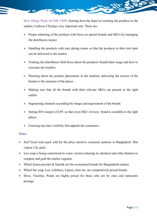How Things Work At UBL CRM: Starting from the depot to reaching the products to the
    market, Unilever CD plays very important role. These are:

        Proper indenting of the products with focus on special brands and SKUs by managing
         the distributors money

        Handling the products with care during transit so that the products in their real state
         can be delivered to the market.

        Training the distributors field force about the products/ brands/their usage and how to
         convince the retailers

        Planning about the product placements in the markets, delivering the newest of the
         brands to the remotest of the places

        Making sure that all the brands with their relevant SKUs are present in the right
         outlets

        Segmenting channels according the image and requirement of the brands

        Setting SO‟s targets of LPC so that every SKU of every brand is available in the right
         places

        Ensuring top-class visibility that appeals the consumers.

Price:

   Surf Excel mini pack sold for the price sensitive consumer patterns in Bangladesh. Min
    Lipton 2 tk. pack.
   Lux soap is being customized to a new version reducing its chemical and other features to
    compete and grab the market segment.
   Wheel lemon powder & Sunsilk are the economical brands for Bangladeshi market.
   Wheel bar soap, Lux, Lifebuoy, Lipton, clear etc. are competitively priced brands.
   Dove, Vaseline, Ponds are highly priced for those who are by class and represents
    prestige.




                                                                                       Page | 32
 