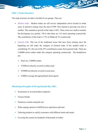 UBL’s Trade Structure:

The trade structure of outlet is divided in two groups. They are-

      Modern trade: Modern trades are self service independent stores located in urban
       areas. It started to emerge since the end of 1999. This channel is growing very fast in
       number. The cumulative growth of the trade is 44%. These stores are small in number
       but developing very quickly. Till to date there are 112 stores operating countrywide.
       The contribution of this trade is 7.5% in Dhaka & 3% countrywide.

      General trade: The rest of the traditional stores that have been running since the
       beginning are fall under the category of General trade. If the modern trade is
       contributing 3%, the rest of the 97% contribution comes from general trade. There are
       1100000 stores outlets under this category operating countrywide. The breakdowns
       are:

        There are 1100000 outlets

        155000 are directly covered in urban areas

        1850000 are directly covered in rural areas

        210000 coverage through pollydut (local agent)




Marketing Strengths of Strong Brands like UBL:

      Its presence in several product categories

      Various brands

      Numerous variants and pack size

      Wide ranging options to fulfill diverse aspirations and taste

      Tailoring products to satisfy consumers with different needs and means

      Covering the country by hundreds of thousands of outlets




                                                                                     Page | 33
 