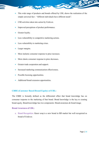    This wide range of products and brands offered by UBL shows the realization of the
       simple universal fact – “different individuals have different needs”.

      CSR activities taken into action by Unilever.

      Improved perceptions of product performance.

      Greater loyalty.

      Less vulnerability to competitive marketing actions.

      Less vulnerability to marketing crises.

      Larger margins.

      More inelastic consumer response to price increases.

      More elastic consumer response to price decreases.

      Greater trade cooperation and support.

      Increased marketing communication effectiveness.

      Possible licensing opportunities.

      Additional brand extension opportunities.




CBBE (Customer Based Brand Equity) of UBL:

The CBBE is formally defined as the differential effect that brand knowledge has on
consumer response to the marketing of that brand. Brand knowledge is the key to creating
brand equity. Brand knowledge has two components: Brand awareness & brand image.

Brand Awareness of UBL:

   a. Brand Recognition: Knorr soup is a new brand in BD market but well recognized as
       brand of Unilever.




                                                                                Page | 34
 