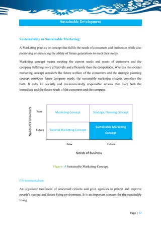 Sustainable Development



Sustainability or Sustainable Marketing:

A Marketing practice or concept that fulfils the needs of consumers and businesses while also
preserving or enhancing the ability of future generations to meet their needs.

Marketing concept means meeting the current needs and wants of customers and the
company fulfilling more effectively and efficiently than the competition. Whereas the societal
marketing concept considers the future welfare of the consumers and the strategic planning
concept considers future company needs, the sustainable marketing concept considers the
both. It calls for socially and environmentally responsible actions that meet both the
immediate and the future needs of the customers and the company.
          Needs of Consumers




                               Now         Marketing Concept          Strategic Planning Concept



                                                                        Sustainable Marketing
                               Future   Societal Marketing Concept
                                                                               Concept


                                                    Now                         Future

                                                          Needs of Business


                                          Figure: 4 Sustainable Marketing Concept



Environmentalism:

An organized movement of concerned citizens and govt. agencies to protect and improve
people‟s current and future living environment. It is an important concern for the sustainable
living.


                                                                                                   Page | 37
 