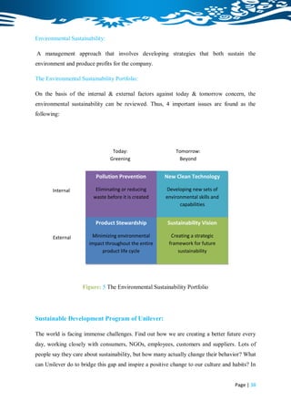 Environmental Sustainability:

A management approach that involves developing strategies that both sustain the
environment and produce profits for the company.

The Environmental Sustainability Portfolio:

On the basis of the internal & external factors against today & tomorrow concern, the
environmental sustainability can be reviewed. Thus, 4 important issues are found as the
following:




                                 Today:                     Tomorrow:
                                Greening                      Beyond
                                                             Greening
                         Pollution Prevention          New Clean Technology

       Internal          Eliminating or reducing       Developing new sets of
                        waste before it is created     environmental skills and
                                                             capabilities


                         Product Stewardship            Sustainability Vision

       External         Minimizing environmental          Creating a strategic
                       impact throughout the entire      framework for future
                            product life cycle               sustainability




                    Figure: 5 The Environmental Sustainability Portfolio




Sustainable Development Program of Unilever:

The world is facing immense challenges. Find out how we are creating a better future every
day, working closely with consumers, NGOs, employees, customers and suppliers. Lots of
people say they care about sustainability, but how many actually change their behavior? What
can Unilever do to bridge this gap and inspire a positive change to our culture and habits? In


                                                                                     Page | 38
 