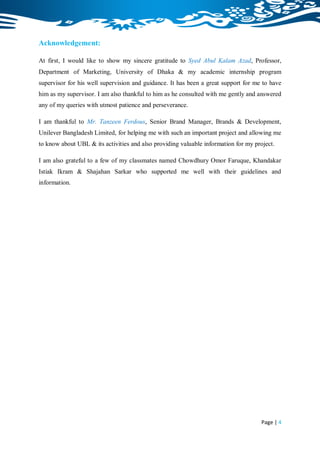 Acknowledgement:

At first, I would like to show my sincere gratitude to Syed Abul Kalam Azad, Professor,
Department of Marketing, University of Dhaka & my academic internship program
supervisor for his well supervision and guidance. It has been a great support for me to have
him as my supervisor. I am also thankful to him as he consulted with me gently and answered
any of my queries with utmost patience and perseverance.

I am thankful to Mr. Tanzeen Ferdous, Senior Brand Manager, Brands & Development,
Unilever Bangladesh Limited, for helping me with such an important project and allowing me
to know about UBL & its activities and also providing valuable information for my project.

I am also grateful to a few of my classmates named Chowdhury Omor Faruque, Khandakar
Istiak Ikram & Shajahan Sarkar who supported me well with their guidelines and
information.




                                                                                    Page | 4
 