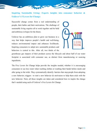 Inspiring Sustainable Living: Experts insights into consumer behavior &
Unilever’s 5 Levers for Change:

Successful change comes from a real understanding of
people, their habits and their motivations. The challenge of
sustainable living requires all to work together and be bold
and ambitious in hopes for the future.

Unilever has an ambitious plan to grow our business in a
way that helps improve people‟s health and well-being,
reduces environmental impact and enhances livelihoods.
Inspiring consumers to adopt new sustainable products and
behaviors is central to this. After all, two thirds of the
greenhouse gas impacts of their products across the lifecycle and about half of our water
footprint is associated with consumer use, as distinct from manufacturing or sourcing
ingredients.

The Five Levers for Change helps provide the insights needed, whether it is encouraging
consumers to use less water when washing clothes or washing their hands before meals and
after going to the toilet. They systematically identify: barriers that stop people from adopting
a new behavior; triggers –to start a new behavior & motivators to help them stick with the
new behavior. Next, all those insights are taken and considered how to inspire the change
that‟s needed using each of Unilever‟s Five Levers for Change.




                                                                                       Page | 41
 