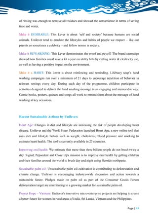 of rinsing was enough to remove all residues and showed the convenience in terms of saving
time and water.

Make it DESIRABLE: This Lever is about „self and society‟ because humans are social
animals. Unilever tend to emulate the lifestyles and habits of people we respect – like our
parents or sometimes a celebrity – and follow norms in society.

Make it REWARDING: This Lever demonstrates the proof and payoff. The brand campaign
showed how families could save a lot a year on utility bills by cutting water & electricity use,
as well as having a positive impact on the environment.

Make it a HABIT: This Lever is about reinforcing and reminding. Lifebuoy soap‟s hand
washing campaigns run over a minimum of 21 days to encourage repetition of behavior in
relevant settings every day. During each day of the programme, children participate in
activities designed to deliver the hand washing message in an engaging and memorable way.
Comic books, posters, quizzes and songs all work to remind them about the message of hand
washing at key occasions.




Recent Sustainable Actions by Unilever:

Heart Age: Changes in diet and lifestyle are increasing the risk of people developing heart
disease. Unilever and the World Heart Federation launched Heart Age, a new online tool that
uses diet and lifestyle factors such as weight, cholesterol, blood pressure and smoking to
estimate heart health. The tool is currently available in 23 countries.

Improving oral health: We estimate that more than three billion people do not brush twice a
day. Signal, Pepsodent and Close Up's mission is to improve oral health by getting children
and their families around the world to brush day and night using fluoride toothpaste.

Sustainable palm oil: Unsustainable palm oil cultivation is contributing to deforestation and
climate change. Unilever is encouraging industry-wide discussion and action towards a
sustainable future. Pledges made on palm oil as part of the Consumer Goods Forum
deforestation target are contributing to a growing market for sustainable palm oil.

Project Hope – Vietnam: Unilever's innovative micro-enterprise projects are helping to create
a better future for women in rural areas of India, Sri Lanka, Vietnam and the Philippines.

                                                                                        Page | 43
 
