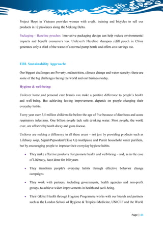 Project Hope in Vietnam provides women with credit, training and bicycles to sell our
products in 12 provinces along the Mekong Delta.

Packaging - Hazeline pouches: Innovative packaging design can help reduce environmental
impacts and benefit consumers too. Unilever's Hazeline shampoo refill pouch in China
generates only a third of the waste of a normal pump bottle and offers cost savings too.




UBL Sustainability Approach:

Our biggest challenges are Poverty, malnutrition, climate change and water scarcity: these are
some of the big challenges facing the world and our business today.

Hygiene & well-being:

Unilever home and personal care brands can make a positive difference to people‟s health
and well-being. But achieving lasting improvements depends on people changing their
everyday habits.

Every year over 3.5 million children die before the age of five because of diarrhoea and acute
respiratory infections. One billion people lack safe drinking water. Most people, the world
over, are affected by tooth decay and gum disease.

Unilever are making a difference in all these areas – not just by providing products such as
Lifebuoy soap, Signal/Pepsodent/Close Up toothpaste and Pureit household water purifiers,
but by encouraging people to improve their everyday hygiene habits.

      They make effective products that promote health and well-being – and, as in the case
       of Lifebuoy, have done for 100 years

      They transform people's everyday habits through effective behavior change
       campaigns

      They work with partners, including governments, health agencies and non-profit
       groups, to achieve wider improvements in health and well-being.

      Their Global Health through Hygiene Programme works with our brands and partners
       such as the London School of Hygiene & Tropical Medicine, UNICEF and the World


                                                                                      Page | 44
 