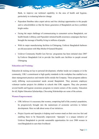 Bank, to improve our technical capability in the area of health and hygiene,
       particularly in evaluating behavior change.

      Pepsodent Dentibus takes expert advice and free checkup opportunities to the people
       and to schoolchildren so that the future generation of Bangladesh can have confident
       bright smiles

      Facing the major challenge of communicating to consumers across Bangladesh, our
       health brands Lifebouy and Pepsodent initiated health awareness campaigns that have
       brought the message of healthy living to millions of people.

      With its major manufacturing facilities in Chittagong, Unilever Bangladesh harbours
       an old association with Maa Shishu O General Hospital.

      Unilever Community Health Care Service programme has been initiated since 2007
       by Unilever Bangladesh Ltd. to provide free health care facilities to people around
       Chittagong

Education and Training:

Education & training are key to personal development, whether inside our company or in the
community. UBL‟s commitment to high quality standards in the workplace has enabled us to
share management practices and transfer skills outside the Company. These programs address
vastly differing socio-economical needs around Bangladesh. They promote employee
volunteer teacher projects for children in schools that UBL supports. They also promote
several health and hygiene awareness programs in remote corners of the country. Education
for all, Higher Education Scholarships, Chevening Scholarships are some of the actions.

Women Empowerment:

      UBL believes it is necessary that women, comprising half of the country's population,
       be progressively brought into the mainstream of economic activities to bolster
       development. Here we talk about some of our initiatives.

      Project Joyeeta and Aparajita is helping rural women stand on their own two feet and
       enabling them to be financially empowered. „Aparajita‟ is a unique initiative of
       Unilever Bangladesh to provide sustainable opportunities for over 2900 women in
       rural Bangladesh to earn their livelihood


                                                                                    Page | 45
 