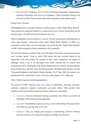    Fair & Lovely Foundation, Fair & Lovely Scholarship Programme, Supplementary
       Education Programme with Faria Lara Foundation, Urban Vocational Training, Fair
       & Lovely Uttorone Nari are some other actions regarding women empowerment.

Shada Moner Manush:

In Bangladesh, there are people with hearts of gold, people as called „Shada Moner Manush‟.
These people have dedicated themselves to improving the lives of those around them, not for
monetary gain or for political benefit but because they care.

Unilever Bangladesh took the initiative to uncover 10 such unsung heroes and bring them to
center stage through a nationwide search called „Shada Moner Manush‟ in 2006. In a
continuation of this effort, ten more individuals were given the title „Shada Moner Manush‟
in 2008, in due recognition of their contribution to the community.

The activation became an initiative that moved the hearts of the nation and focused attention
onto „everyday heroes‟. From an initial 3500 entries that were received, based on the
impact their work had created, the duration of their work, commitment and degree of
challenges faced, a list of 10 individuals were finally selected. The 10 winners were
Fazilatunnessa Bulu, Manobendro Nath Sarkar, Rakib-ud-Dowla Akhand, Jahanara Begum,
Kanai Chandra Das, Md Jahir Alam, Dr Khalequzzaman, Md Shamsuddin Mondol, Sreemat
Tilokananda Mahathero and Shudhir Chandra Bardhan. On 6 th June 2008, the winners were
each honored with a gold medal, a crest, an uttoriyo, and a cheque of Tk 1 lakh each.

UBL’s CSR (Corporate Social Responsibility):

The success of UBL‟s business relies on a range of stakeholders, including consumers,
customers, employees, suppliers, communities and public bodies. UBL considers their
corporate social responsibilities when they interact with the key stakeholders.

      Consumers: They are committed to making our products safe, affective accessible and
       affordable, while marketing them responsibly.

      Customers: Sustainability issues are now key to their relationships with large retailers
       who make up a growing share of our sales.

      Employees: They are making good progress in transforming Unilever's business
       structures and ways of working for the long-term health of our business.


                                                                                        Page | 46
 