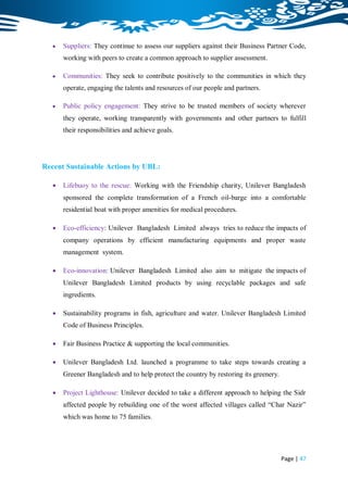    Suppliers: They continue to assess our suppliers against their Business Partner Code,
       working with peers to create a common approach to supplier assessment.

      Communities: They seek to contribute positively to the communities in which they
       operate, engaging the talents and resources of our people and partners.

      Public policy engagement: They strive to be trusted members of society wherever
       they operate, working transparently with governments and other partners to fulfill
       their responsibilities and achieve goals.




Recent Sustainable Actions by UBL:

      Lifebuoy to the rescue: Working with the Friendship charity, Unilever Bangladesh
       sponsored the complete transformation of a French oil-barge into a comfortable
       residential boat with proper amenities for medical procedures.

      Eco-efficiency: Unilever Bangladesh Limited always tries to reduce the impacts of
       company operations by efficient manufacturing equipments and proper waste
       management system.

      Eco-innovation: Unilever Bangladesh Limited also aim to mitigate the impacts of
       Unilever Bangladesh Limited products by using recyclable packages and safe
       ingredients.

      Sustainability programs in fish, agriculture and water. Unilever Bangladesh Limited
       Code of Business Principles.

      Fair Business Practice & supporting the local communities.

      Unilever Bangladesh Ltd. launched a programme to take steps towards creating a
       Greener Bangladesh and to help protect the country by restoring its greenery.

      Project Lighthouse: Unilever decided to take a different approach to helping the Sidr
       affected people by rebuilding one of the worst affected villages called “Char Nazir”
       which was home to 75 families.




                                                                                       Page | 47
 