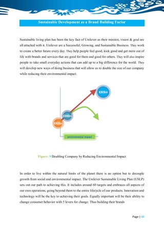 Sustainable Development as a Brand Building Factor



Sustainable living plan has been the key fact of Unilever as their mission, vision & goal are
all attached with it. Unilever are a Successful, Growing, and Sustainable Business. They work
to create a better future every day. They help people feel good, look good and get more out of
life with brands and services that are good for them and good for others. They will also inspire
people to take small everyday actions that can add up to a big difference for the world. They
will develop new ways of doing business that will allow us to double the size of our company
while reducing their environmental impact.




              Figure: 9 Doubling Company by Reducing Environmental Impact




In order to live within the natural limits of the planet there is no option but to decouple
growth from social and environmental impact. The Unilever Sustainable Living Plan (USLP)
sets out our path to achieving this. It includes around 60 targets and embraces all aspects of
our own operations, going beyond them to the entire lifecycle of our products. Innovation and
technology will be the key to achieving their goals. Equally important will be their ability to
change consumer behavior with 5 levers for change. Thus building their brands



                                                                                      Page | 48
 