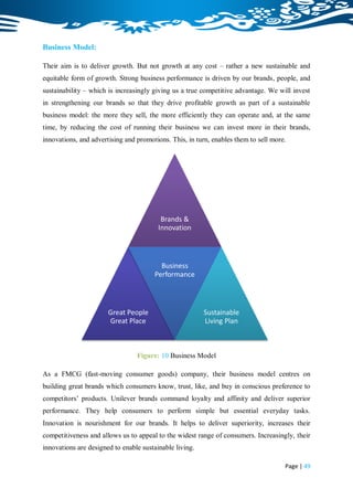 Business Model:

Their aim is to deliver growth. But not growth at any cost – rather a new sustainable and
equitable form of growth. Strong business performance is driven by our brands, people, and
sustainability – which is increasingly giving us a true competitive advantage. We will invest
in strengthening our brands so that they drive profitable growth as part of a sustainable
business model: the more they sell, the more efficiently they can operate and, at the same
time, by reducing the cost of running their business we can invest more in their brands,
innovations, and advertising and promotions. This, in turn, enables them to sell more.




                                          Brands &
                                         Innovation



                                         Business
                                       Performance



                       Great People                      Sustainable
                       Great Place                       Living Plan



                                 Figure: 10 Business Model

As a FMCG (fast-moving consumer goods) company, their business model centres on
building great brands which consumers know, trust, like, and buy in conscious preference to
competitors‟ products. Unilever brands command loyalty and affinity and deliver superior
performance. They help consumers to perform simple but essential everyday tasks.
Innovation is nourishment for our brands. It helps to deliver superiority, increases their
competitiveness and allows us to appeal to the widest range of consumers. Increasingly, their
innovations are designed to enable sustainable living.

                                                                                     Page | 49
 