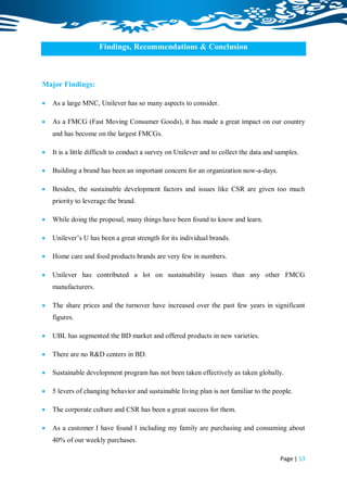 Findings, Recommendations & Conclusion



Major Findings:

   As a large MNC, Unilever has so many aspects to consider.

   As a FMCG (Fast Moving Consumer Goods), it has made a great impact on our country
    and has become on the largest FMCGs.

   It is a little difficult to conduct a survey on Unilever and to collect the data and samples.

   Building a brand has been an important concern for an organization now-a-days.

   Besides, the sustainable development factors and issues like CSR are given too much
    priority to leverage the brand.

   While doing the proposal, many things have been found to know and learn.

   Unilever‟s U has been a great strength for its individual brands.

   Home care and food products brands are very few in numbers.

   Unilever has contributed a lot on sustainability issues than any other FMCG
    manufacturers.

   The share prices and the turnover have increased over the past few years in significant
    figures.

   UBL has segmented the BD market and offered products in new varieties.

   There are no R&D centers in BD.

   Sustainable development program has not been taken effectively as taken globally.

   5 levers of changing behavior and sustainable living plan is not familiar to the people.

   The corporate culture and CSR has been a great success for them.

   As a customer I have found I including my family are purchasing and consuming about
    40% of our weekly purchases.

                                                                                          Page | 53
 