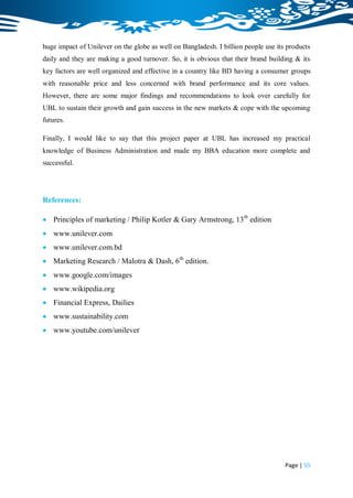 huge impact of Unilever on the globe as well on Bangladesh. I billion people use its products
daily and they are making a good turnover. So, it is obvious that their brand building & its
key factors are well organized and effective in a country like BD having a consumer groups
with reasonable price and less concerned with brand performance and its core values.
However, there are some major findings and recommendations to look over carefully for
UBL to sustain their growth and gain success in the new markets & cope with the upcoming
futures.

Finally, I would like to say that this project paper at UBL has increased my practical
knowledge of Business Administration and made my BBA education more complete and
successful.




References:

 Principles of marketing / Philip Kotler & Gary Armstrong, 13th edition
 www.unilever.com
 www.unilever.com.bd
 Marketing Research / Malotra & Dash, 6th edition.
 www.google.com/images
 www.wikipedia.org
 Financial Express, Dailies
 www.sustainability.com
 www.youtube.com/unilever




                                                                                    Page | 55
 