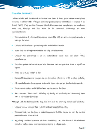 Executive Summary:

Unilever works both on domestic & international bases & has a great impact on the global
economy. It is the world‟s 3rd largest consumer goods company on the basis of revenue. It is a
British FMCG (Fast Moving Consumer Goods Company) that manufactures personal care,
home care, beverage and food items for the consumers. Followings are some
recommendations:

   The sustainable development factors and issues like CSR are given too much priority to
    leverage the brand.

   Unilever‟s U has been a great strength for its individual brands.

   Home care and food products brands are very few in numbers.

   Unilever has contributed a lot on sustainability issues than any other FMCG
    manufacturers.

   The share prices and the turnover have increased over the past few years in significant
    figures.

   There are no R&D centers in BD.

   Sustainable development program has not been taken effectively in BD as taken globally.

   5 levers of changing behavior and sustainable living plan are not familiar to the people.

   The corporate culture and CSR has been a great success for them.

   As a customer I have found I including my family are purchasing and consuming about
    40% of our weekly purchases.

Although UBL has been successful they must look over the following matters very carefully:

   Unilever should work on their visibility and relevance to their offer.

   The must look even for closer to make the customer feel like buying not only the physical
    product but also a trust with it.

   By joining “Poribesh Bandhob” (a social community) UBL can reduce its environmental
    impact as well as create awareness among people in a large scale.

                                                                                        Page | 7
 