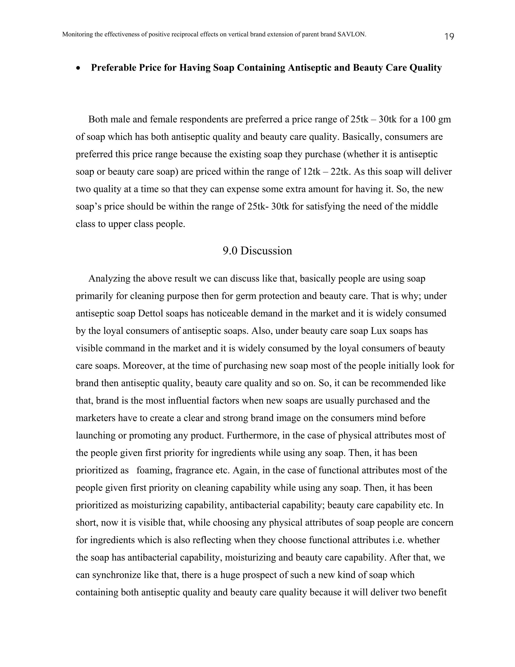 Monitoring the effectiveness of positive reciprocal effects on vertical brand extension of parent brand SAVLON.   19


    •     Preferable Price for Having Soap Containing Antiseptic and Beauty Care Quality




         Both male and female respondents are preferred a price range of 25tk – 30tk for a 100 gm
    of soap which has both antiseptic quality and beauty care quality. Basically, consumers are
    preferred this price range because the existing soap they purchase (whether it is antiseptic
    soap or beauty care soap) are priced within the range of 12tk – 22tk. As this soap will deliver
    two quality at a time so that they can expense some extra amount for having it. So, the new
    soap’s price should be within the range of 25tk- 30tk for satisfying the need of the middle
    class to upper class people.

                                                          9.0 Discussion

         Analyzing the above result we can discuss like that, basically people are using soap
    primarily for cleaning purpose then for germ protection and beauty care. That is why; under
    antiseptic soap Dettol soaps has noticeable demand in the market and it is widely consumed
    by the loyal consumers of antiseptic soaps. Also, under beauty care soap Lux soaps has
    visible command in the market and it is widely consumed by the loyal consumers of beauty
    care soaps. Moreover, at the time of purchasing new soap most of the people initially look for
    brand then antiseptic quality, beauty care quality and so on. So, it can be recommended like
    that, brand is the most influential factors when new soaps are usually purchased and the
    marketers have to create a clear and strong brand image on the consumers mind before
    launching or promoting any product. Furthermore, in the case of physical attributes most of
    the people given first priority for ingredients while using any soap. Then, it has been
    prioritized as foaming, fragrance etc. Again, in the case of functional attributes most of the
    people given first priority on cleaning capability while using any soap. Then, it has been
    prioritized as moisturizing capability, antibacterial capability; beauty care capability etc. In
    short, now it is visible that, while choosing any physical attributes of soap people are concern
    for ingredients which is also reflecting when they choose functional attributes i.e. whether
    the soap has antibacterial capability, moisturizing and beauty care capability. After that, we
    can synchronize like that, there is a huge prospect of such a new kind of soap which
    containing both antiseptic quality and beauty care quality because it will deliver two benefit
 