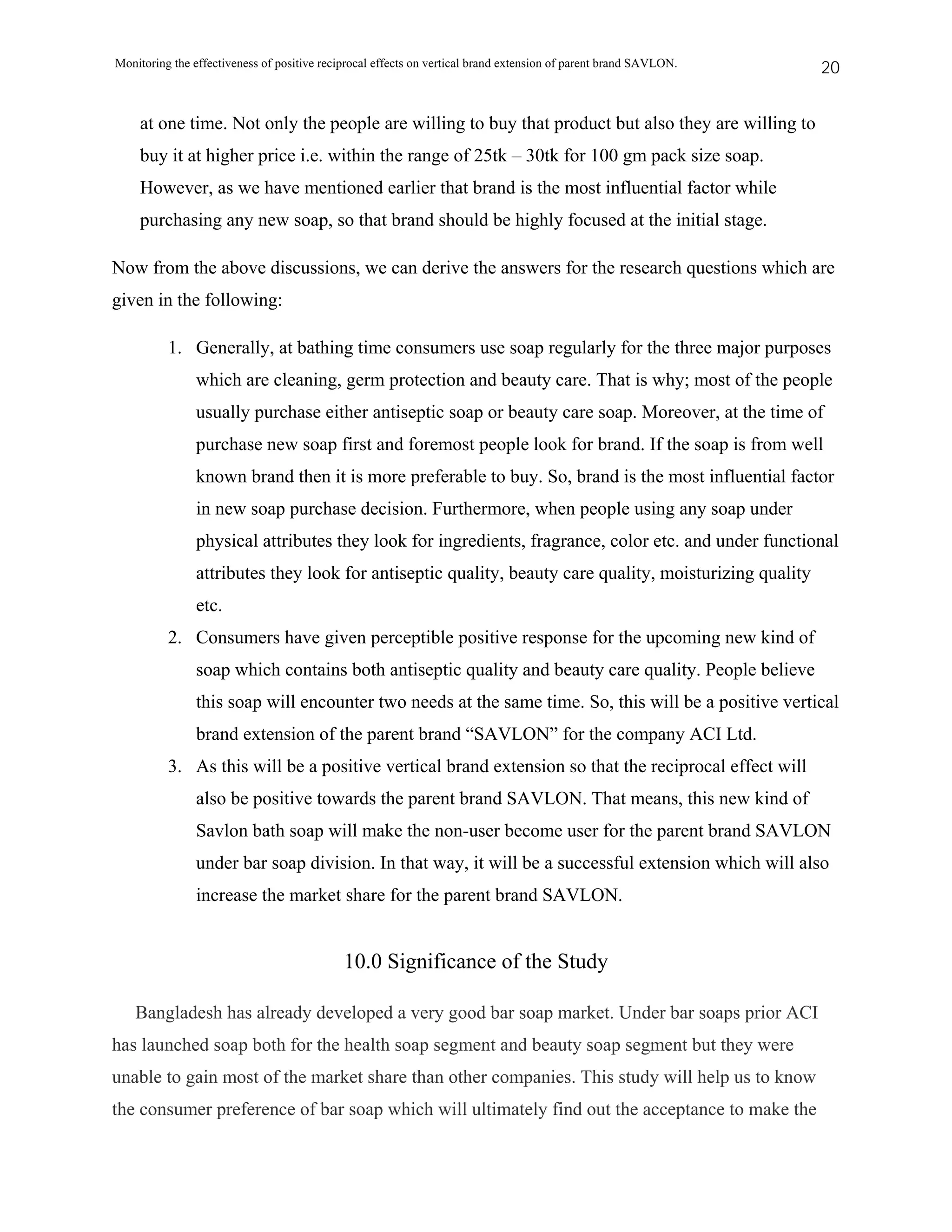 Monitoring the effectiveness of positive reciprocal effects on vertical brand extension of parent brand SAVLON.   20


    at one time. Not only the people are willing to buy that product but also they are willing to
    buy it at higher price i.e. within the range of 25tk – 30tk for 100 gm pack size soap.
    However, as we have mentioned earlier that brand is the most influential factor while
    purchasing any new soap, so that brand should be highly focused at the initial stage.

Now from the above discussions, we can derive the answers for the research questions which are
given in the following:

          1. Generally, at bathing time consumers use soap regularly for the three major purposes
               which are cleaning, germ protection and beauty care. That is why; most of the people
               usually purchase either antiseptic soap or beauty care soap. Moreover, at the time of
               purchase new soap first and foremost people look for brand. If the soap is from well
               known brand then it is more preferable to buy. So, brand is the most influential factor
               in new soap purchase decision. Furthermore, when people using any soap under
               physical attributes they look for ingredients, fragrance, color etc. and under functional
               attributes they look for antiseptic quality, beauty care quality, moisturizing quality
               etc.
          2. Consumers have given perceptible positive response for the upcoming new kind of
               soap which contains both antiseptic quality and beauty care quality. People believe
               this soap will encounter two needs at the same time. So, this will be a positive vertical
               brand extension of the parent brand “SAVLON” for the company ACI Ltd.
          3. As this will be a positive vertical brand extension so that the reciprocal effect will
               also be positive towards the parent brand SAVLON. That means, this new kind of
               Savlon bath soap will make the non-user become user for the parent brand SAVLON
               under bar soap division. In that way, it will be a successful extension which will also
               increase the market share for the parent brand SAVLON.


                                             10.0 Significance of the Study

   Bangladesh has already developed a very good bar soap market. Under bar soaps prior ACI
has launched soap both for the health soap segment and beauty soap segment but they were
unable to gain most of the market share than other companies. This study will help us to know
the consumer preference of bar soap which will ultimately find out the acceptance to make the
 