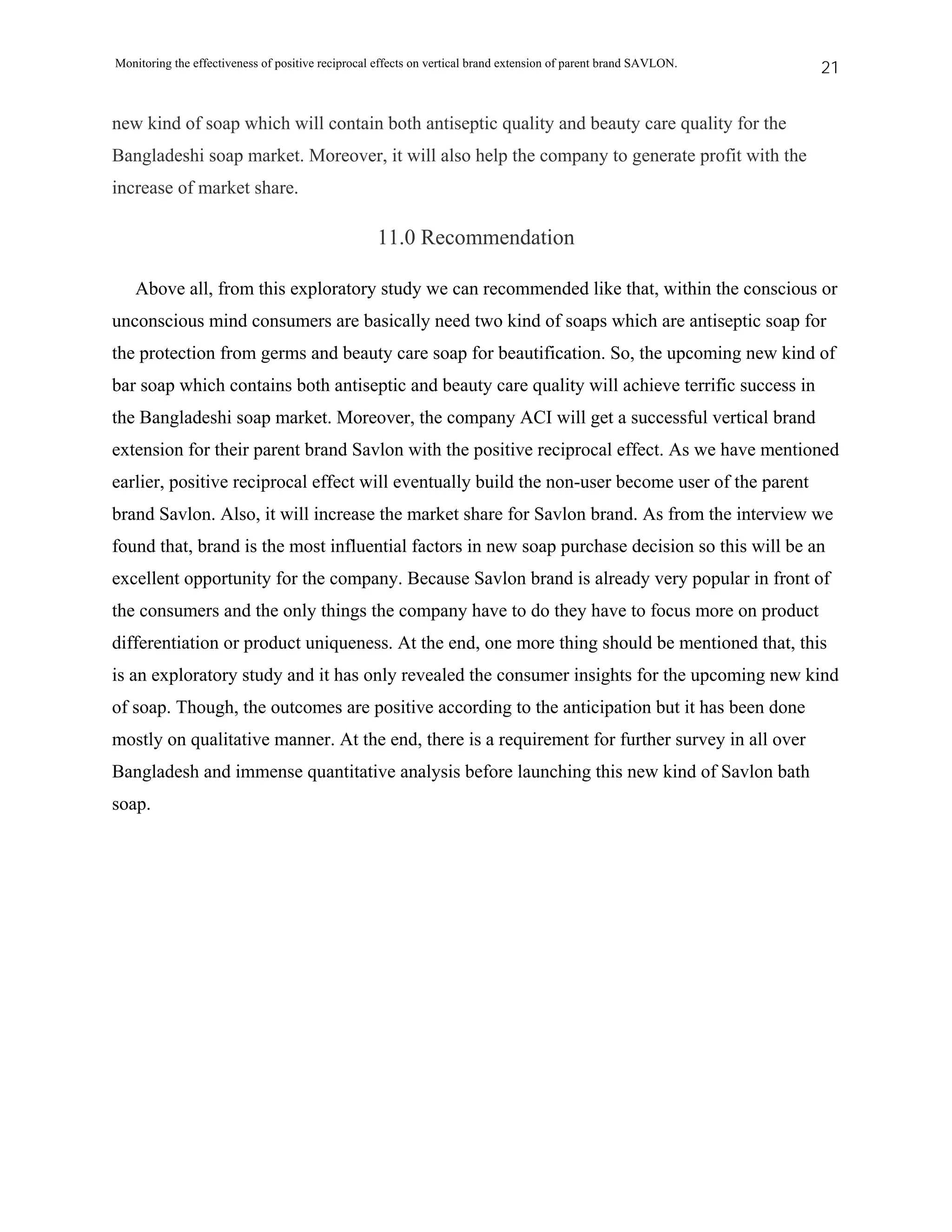 Monitoring the effectiveness of positive reciprocal effects on vertical brand extension of parent brand SAVLON.   21


new kind of soap which will contain both antiseptic quality and beauty care quality for the
Bangladeshi soap market. Moreover, it will also help the company to generate profit with the
increase of market share.

                                                   11.0 Recommendation

   Above all, from this exploratory study we can recommended like that, within the conscious or
unconscious mind consumers are basically need two kind of soaps which are antiseptic soap for
the protection from germs and beauty care soap for beautification. So, the upcoming new kind of
bar soap which contains both antiseptic and beauty care quality will achieve terrific success in
the Bangladeshi soap market. Moreover, the company ACI will get a successful vertical brand
extension for their parent brand Savlon with the positive reciprocal effect. As we have mentioned
earlier, positive reciprocal effect will eventually build the non-user become user of the parent
brand Savlon. Also, it will increase the market share for Savlon brand. As from the interview we
found that, brand is the most influential factors in new soap purchase decision so this will be an
excellent opportunity for the company. Because Savlon brand is already very popular in front of
the consumers and the only things the company have to do they have to focus more on product
differentiation or product uniqueness. At the end, one more thing should be mentioned that, this
is an exploratory study and it has only revealed the consumer insights for the upcoming new kind
of soap. Though, the outcomes are positive according to the anticipation but it has been done
mostly on qualitative manner. At the end, there is a requirement for further survey in all over
Bangladesh and immense quantitative analysis before launching this new kind of Savlon bath
soap.
 