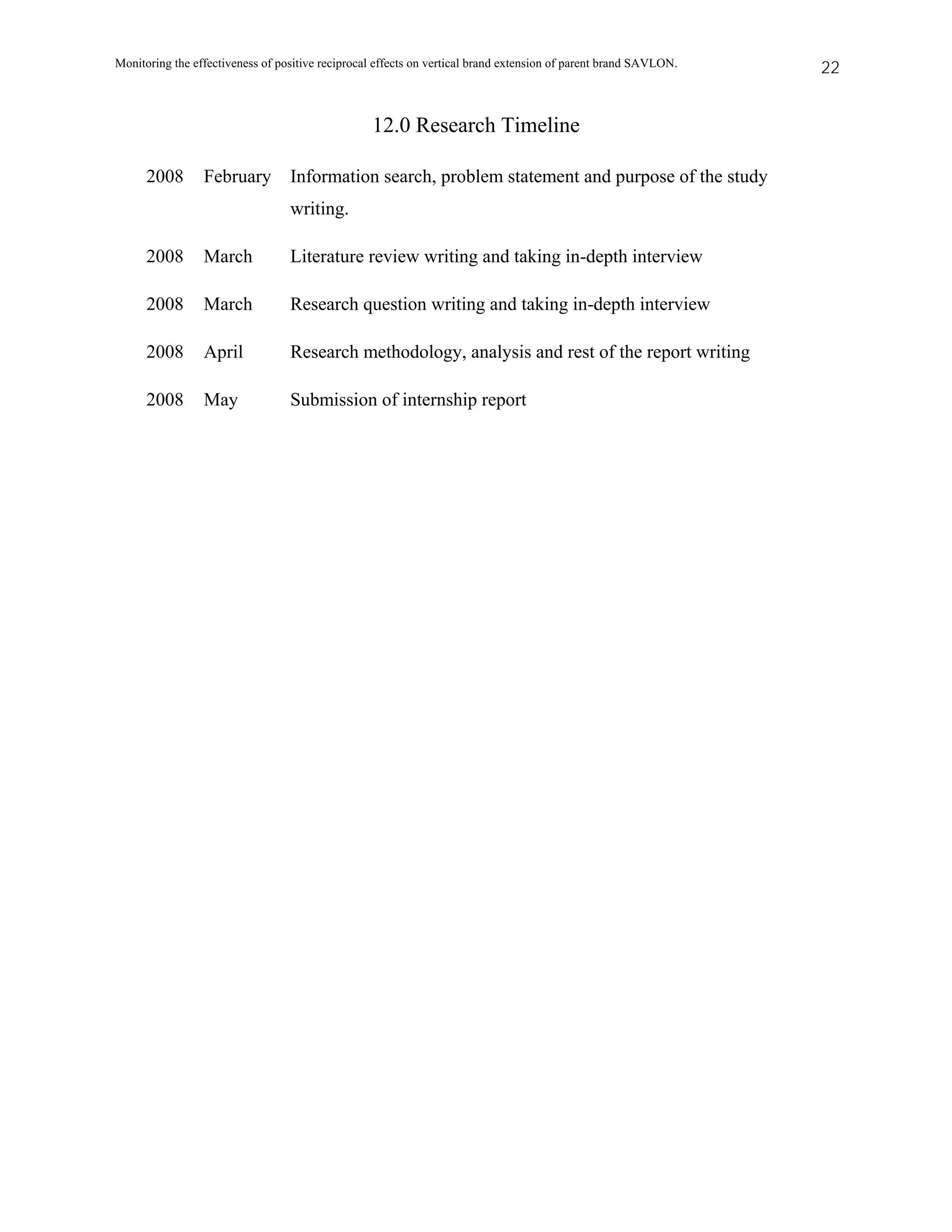 Monitoring the effectiveness of positive reciprocal effects on vertical brand extension of parent brand SAVLON.   22


                                                  12.0 Research Timeline

      2008       February         Information search, problem statement and purpose of the study
                                  writing.

      2008       March            Literature review writing and taking in-depth interview

      2008       March            Research question writing and taking in-depth interview

      2008       April            Research methodology, analysis and rest of the report writing

      2008       May              Submission of internship report
 