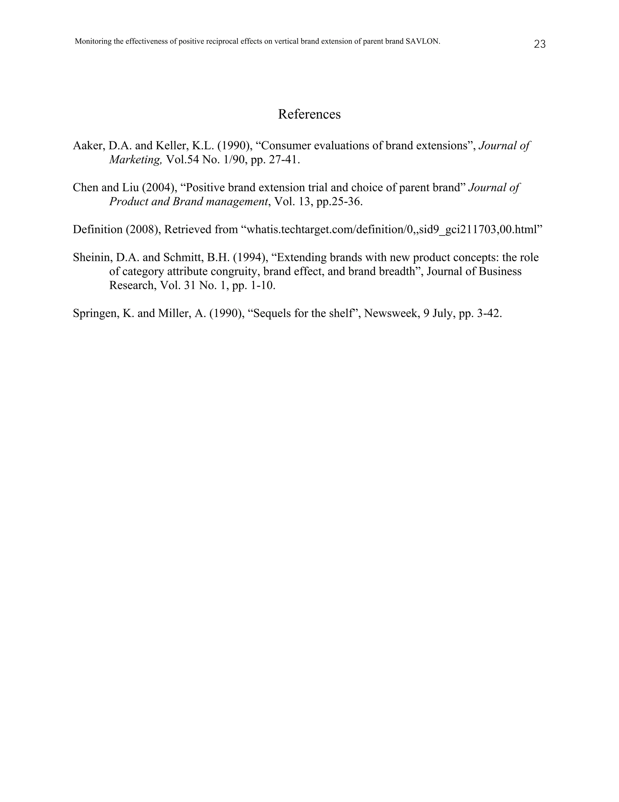 Monitoring the effectiveness of positive reciprocal effects on vertical brand extension of parent brand SAVLON.   23




                                                             References

Aaker, D.A. and Keller, K.L. (1990), “Consumer evaluations of brand extensions”, Journal of
       Marketing, Vol.54 No. 1/90, pp. 27-41.

Chen and Liu (2004), “Positive brand extension trial and choice of parent brand” Journal of
      Product and Brand management, Vol. 13, pp.25-36.

Definition (2008), Retrieved from “whatis.techtarget.com/definition/0,,sid9_gci211703,00.html”

Sheinin, D.A. and Schmitt, B.H. (1994), “Extending brands with new product concepts: the role
       of category attribute congruity, brand effect, and brand breadth”, Journal of Business
       Research, Vol. 31 No. 1, pp. 1-10.

Springen, K. and Miller, A. (1990), “Sequels for the shelf”, Newsweek, 9 July, pp. 3-42.
 