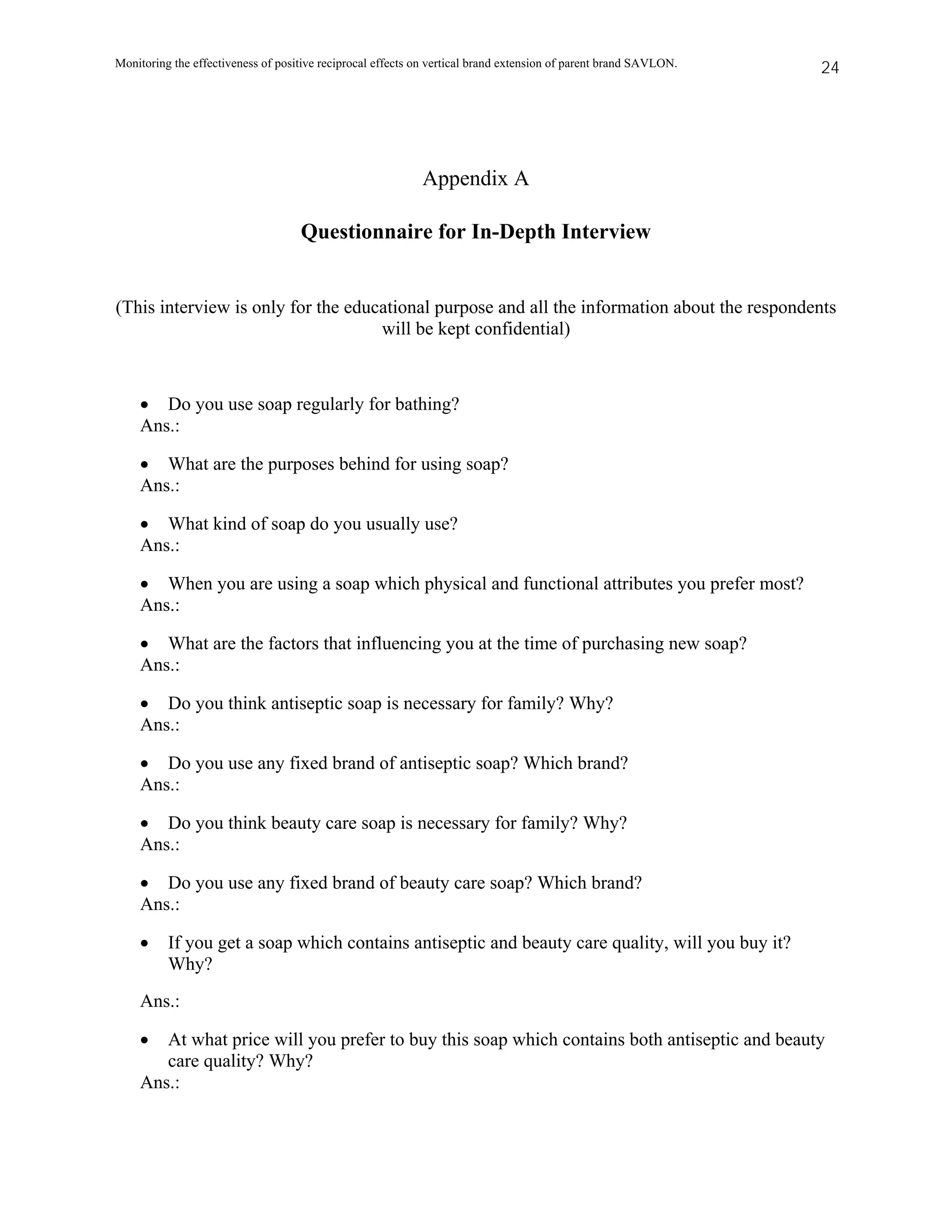 Monitoring the effectiveness of positive reciprocal effects on vertical brand extension of parent brand SAVLON.   24




                                                            Appendix A

                                    Questionnaire for In-Depth Interview


(This interview is only for the educational purpose and all the information about the respondents
                                    will be kept confidential)



    • Do you use soap regularly for bathing?
    Ans.:

    • What are the purposes behind for using soap?
    Ans.:

    • What kind of soap do you usually use?
    Ans.:

    • When you are using a soap which physical and functional attributes you prefer most?
    Ans.:

    • What are the factors that influencing you at the time of purchasing new soap?
    Ans.:

    • Do you think antiseptic soap is necessary for family? Why?
    Ans.:

    • Do you use any fixed brand of antiseptic soap? Which brand?
    Ans.:

    • Do you think beauty care soap is necessary for family? Why?
    Ans.:

    • Do you use any fixed brand of beauty care soap? Which brand?
    Ans.:

    •     If you get a soap which contains antiseptic and beauty care quality, will you buy it?
          Why?
    Ans.:

    •  At what price will you prefer to buy this soap which contains both antiseptic and beauty
       care quality? Why?
    Ans.:
 