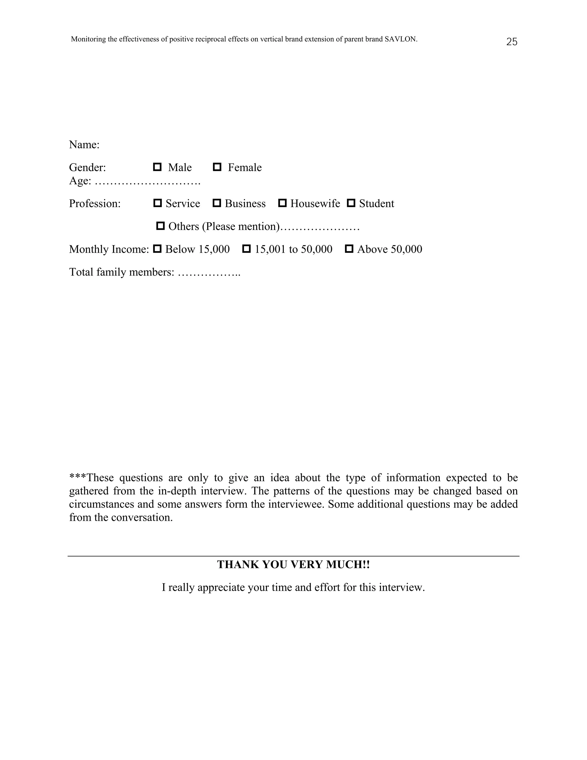 Monitoring the effectiveness of positive reciprocal effects on vertical brand extension of parent brand SAVLON.   25




Name:
Gender:    Male                                   Female
Age: ……………………….
Profession:                   Service            Business             Housewife             Student
                               Others (Please mention)…………………
Monthly Income:               Below 15,000                15,001 to 50,000                 Above 50,000
Total family members: ……………..




***These questions are only to give an idea about the type of information expected to be
gathered from the in-depth interview. The patterns of the questions may be changed based on
circumstances and some answers form the interviewee. Some additional questions may be added
from the conversation.



                                              THANK YOU VERY MUCH!!
                             I really appreciate your time and effort for this interview.
 