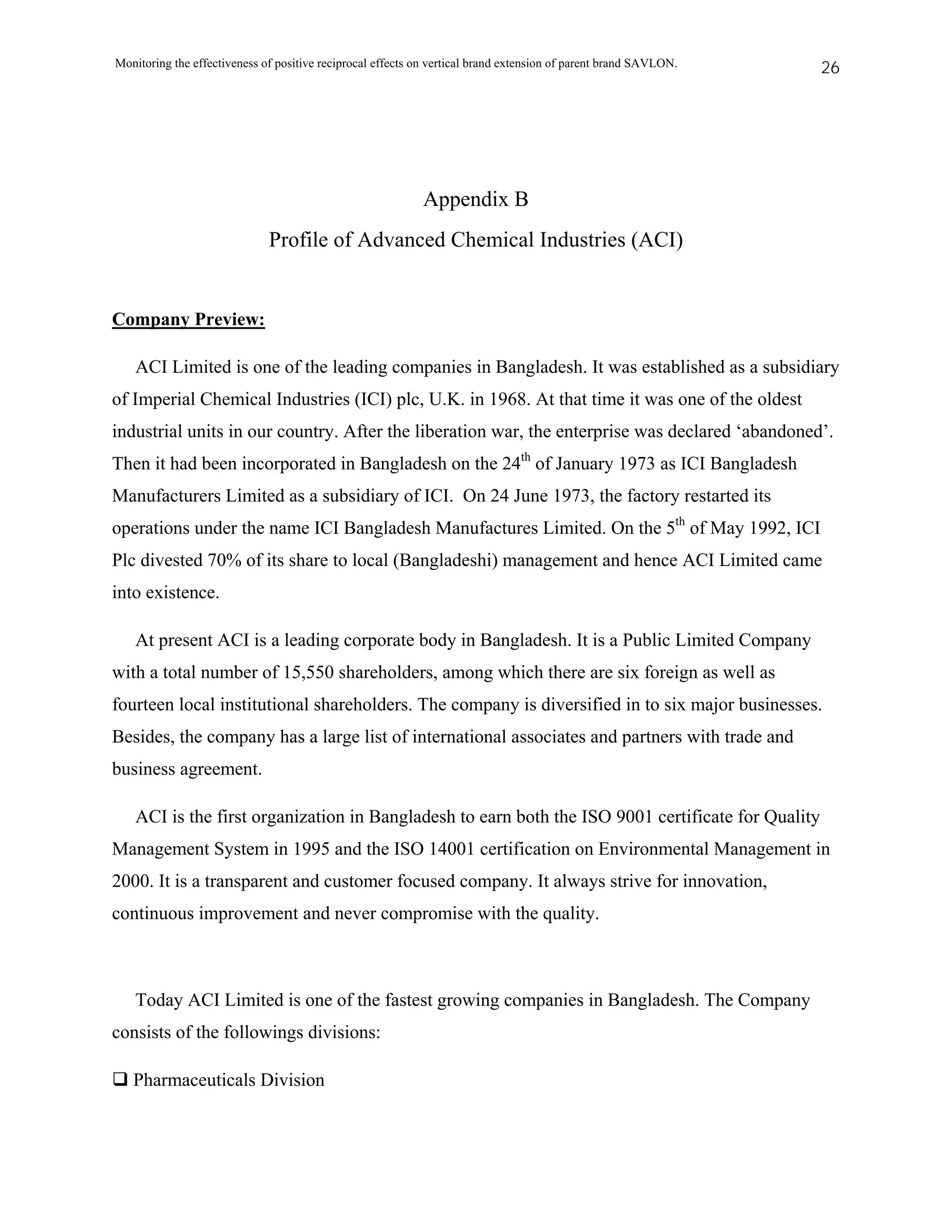 Monitoring the effectiveness of positive reciprocal effects on vertical brand extension of parent brand SAVLON.   26




                                                            Appendix B
                              Profile of Advanced Chemical Industries (ACI)


Company Preview:

   ACI Limited is one of the leading companies in Bangladesh. It was established as a subsidiary
of Imperial Chemical Industries (ICI) plc, U.K. in 1968. At that time it was one of the oldest
industrial units in our country. After the liberation war, the enterprise was declared ‘abandoned’.
Then it had been incorporated in Bangladesh on the 24th of January 1973 as ICI Bangladesh
Manufacturers Limited as a subsidiary of ICI. On 24 June 1973, the factory restarted its
operations under the name ICI Bangladesh Manufactures Limited. On the 5th of May 1992, ICI
Plc divested 70% of its share to local (Bangladeshi) management and hence ACI Limited came
into existence.

   At present ACI is a leading corporate body in Bangladesh. It is a Public Limited Company
with a total number of 15,550 shareholders, among which there are six foreign as well as
fourteen local institutional shareholders. The company is diversified in to six major businesses.
Besides, the company has a large list of international associates and partners with trade and
business agreement.

   ACI is the first organization in Bangladesh to earn both the ISO 9001 certificate for Quality
Management System in 1995 and the ISO 14001 certification on Environmental Management in
2000. It is a transparent and customer focused company. It always strive for innovation,
continuous improvement and never compromise with the quality.



   Today ACI Limited is one of the fastest growing companies in Bangladesh. The Company
consists of the followings divisions:

   Pharmaceuticals Division
 