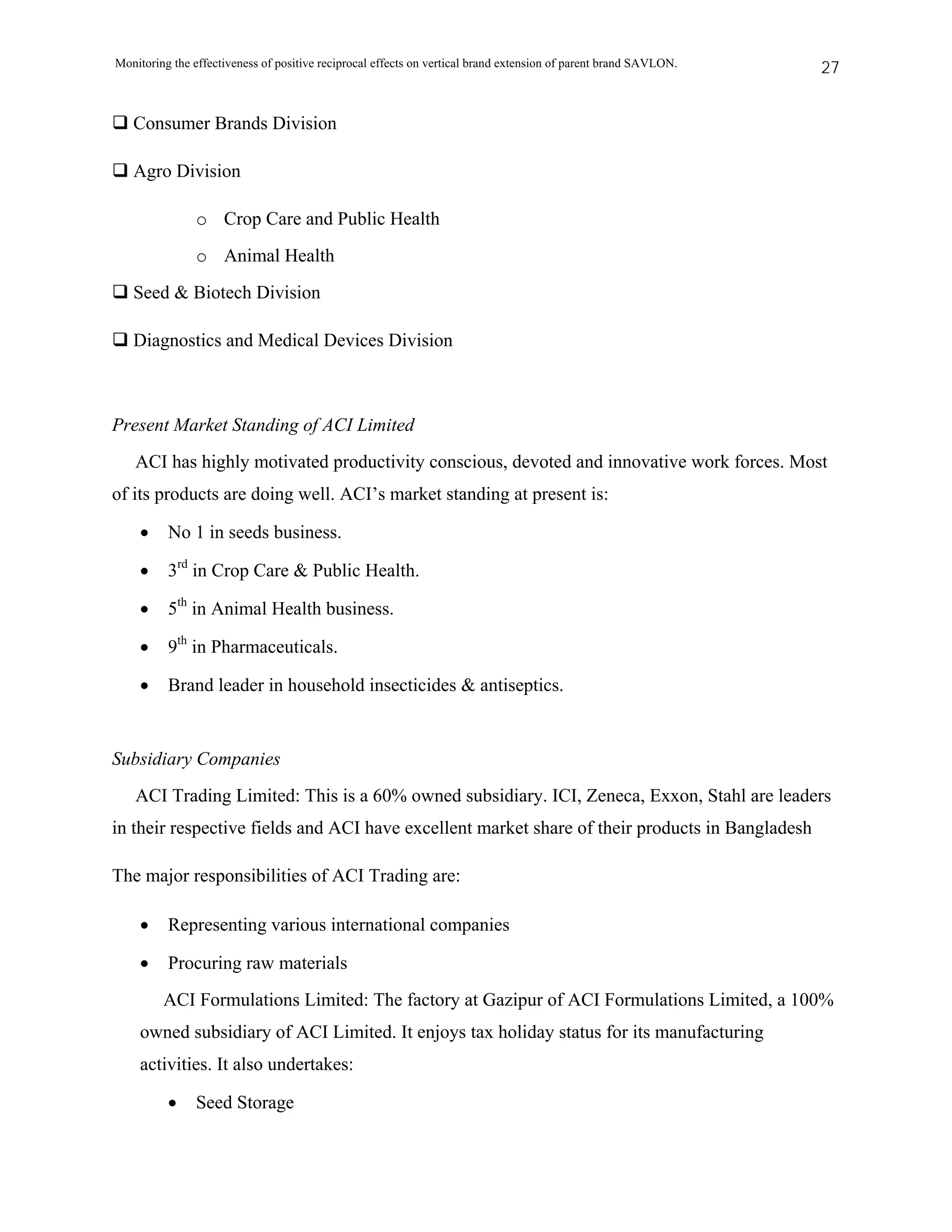 Monitoring the effectiveness of positive reciprocal effects on vertical brand extension of parent brand SAVLON.   27


   Consumer Brands Division

   Agro Division

               o Crop Care and Public Health
               o Animal Health
   Seed & Biotech Division

   Diagnostics and Medical Devices Division



Present Market Standing of ACI Limited
   ACI has highly motivated productivity conscious, devoted and innovative work forces. Most
of its products are doing well. ACI’s market standing at present is:

    •     No 1 in seeds business.

    •     3rd in Crop Care & Public Health.

    •     5th in Animal Health business.

    •     9th in Pharmaceuticals.

    •     Brand leader in household insecticides & antiseptics.


Subsidiary Companies
   ACI Trading Limited: This is a 60% owned subsidiary. ICI, Zeneca, Exxon, Stahl are leaders
in their respective fields and ACI have excellent market share of their products in Bangladesh

The major responsibilities of ACI Trading are:

    •     Representing various international companies

    •     Procuring raw materials
         ACI Formulations Limited: The factory at Gazipur of ACI Formulations Limited, a 100%
    owned subsidiary of ACI Limited. It enjoys tax holiday status for its manufacturing
    activities. It also undertakes:

          •    Seed Storage
 