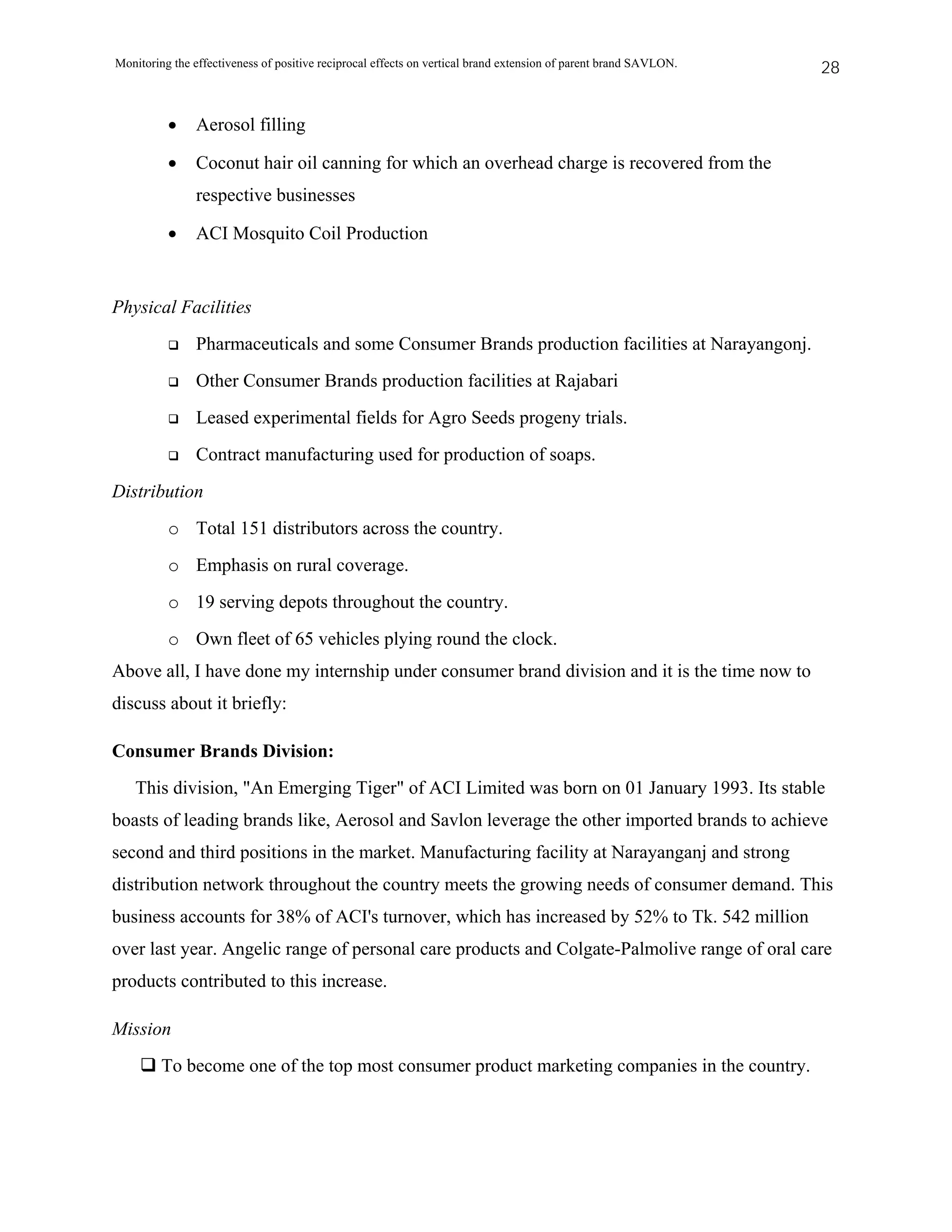 Monitoring the effectiveness of positive reciprocal effects on vertical brand extension of parent brand SAVLON.   28


          •    Aerosol filling

          •    Coconut hair oil canning for which an overhead charge is recovered from the
               respective businesses

          •    ACI Mosquito Coil Production


Physical Facilities
               Pharmaceuticals and some Consumer Brands production facilities at Narayangonj.
               Other Consumer Brands production facilities at Rajabari
               Leased experimental fields for Agro Seeds progeny trials.
               Contract manufacturing used for production of soaps.
Distribution
          o Total 151 distributors across the country.
          o Emphasis on rural coverage.
          o 19 serving depots throughout the country.
          o Own fleet of 65 vehicles plying round the clock.
Above all, I have done my internship under consumer brand division and it is the time now to
discuss about it briefly:

Consumer Brands Division:
   This division, "An Emerging Tiger" of ACI Limited was born on 01 January 1993. Its stable
boasts of leading brands like, Aerosol and Savlon leverage the other imported brands to achieve
second and third positions in the market. Manufacturing facility at Narayanganj and strong
distribution network throughout the country meets the growing needs of consumer demand. This
business accounts for 38% of ACI's turnover, which has increased by 52% to Tk. 542 million
over last year. Angelic range of personal care products and Colgate-Palmolive range of oral care
products contributed to this increase.

Mission
         To become one of the top most consumer product marketing companies in the country.
 