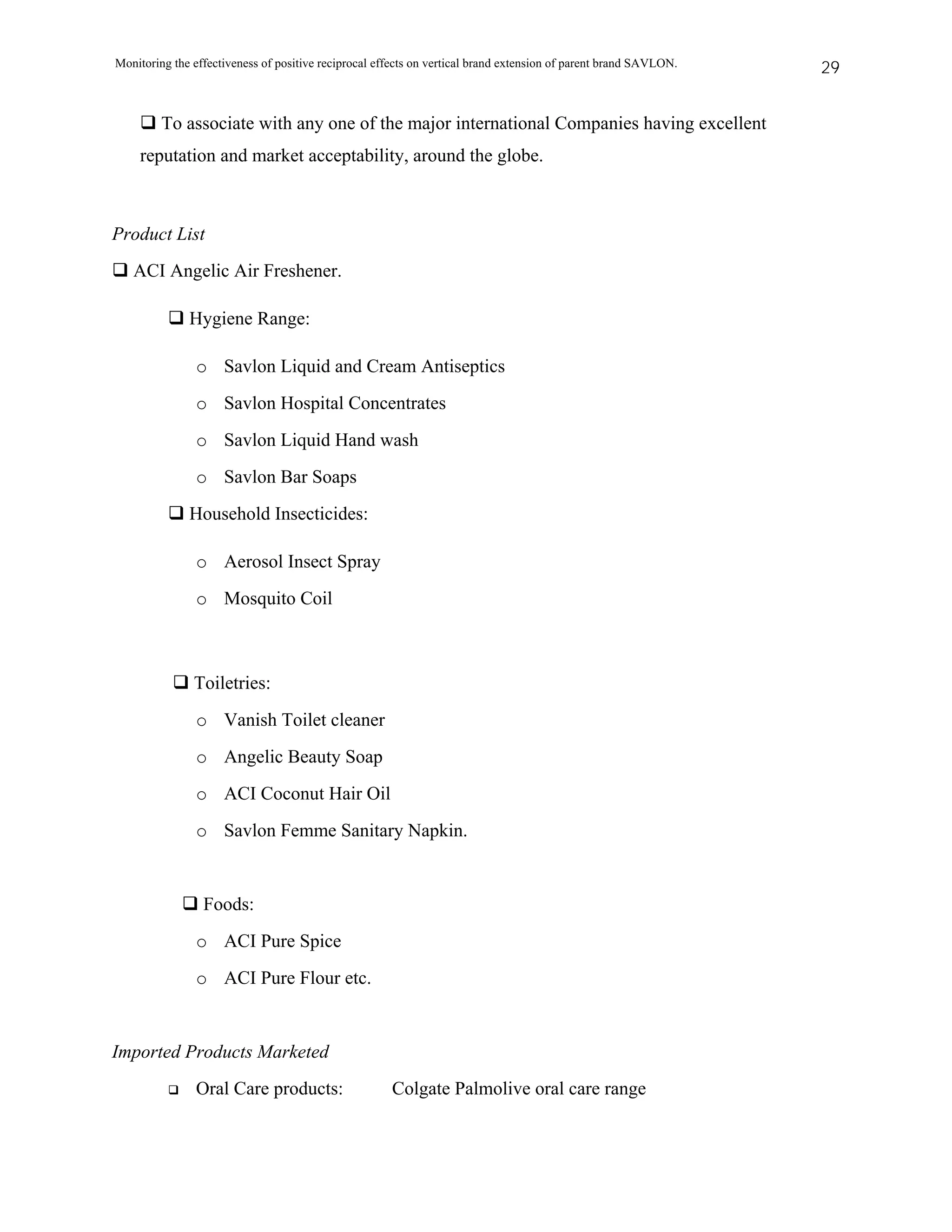 Monitoring the effectiveness of positive reciprocal effects on vertical brand extension of parent brand SAVLON.   29


         To associate with any one of the major international Companies having excellent
    reputation and market acceptability, around the globe.



Product List
   ACI Angelic Air Freshener.

              Hygiene Range:

               o Savlon Liquid and Cream Antiseptics
               o Savlon Hospital Concentrates
               o Savlon Liquid Hand wash
               o Savlon Bar Soaps
              Household Insecticides:

               o Aerosol Insect Spray
               o Mosquito Coil



               Toiletries:
               o Vanish Toilet cleaner
               o Angelic Beauty Soap
               o ACI Coconut Hair Oil
               o Savlon Femme Sanitary Napkin.


                 Foods:
               o ACI Pure Spice
               o ACI Pure Flour etc.


Imported Products Marketed
               Oral Care products:                    Colgate Palmolive oral care range
 